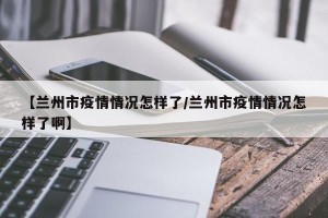 【兰州市疫情情况怎样了/兰州市疫情情况怎样了啊】
