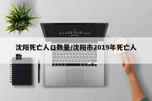 沈阳死亡人口数量/沈阳市2019年死亡人数