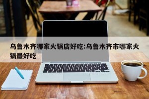 乌鲁木齐哪家火锅店好吃:乌鲁木齐市哪家火锅最好吃