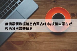 疫情最新数据消息内蒙古呼市/疫情内蒙古呼和浩特市最新消息