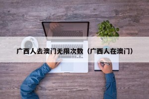 广西人去澳门无限次数（广西人在澳门）