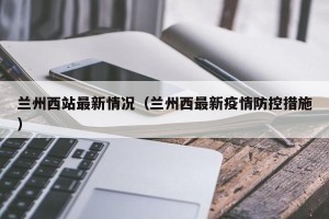 兰州西站最新情况（兰州西最新疫情防控措施）