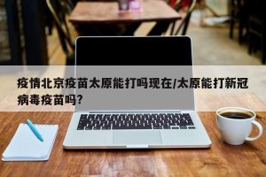 疫情北京疫苗太原能打吗现在/太原能打新冠病毒疫苗吗?
