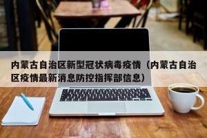 内蒙古自治区新型冠状病毒疫情（内蒙古自治区疫情最新消息防控指挥部信息）