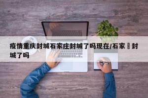 疫情重庆封城石家庄封城了吗现在/石家庒封城了吗