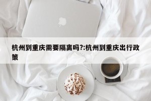 杭州到重庆需要隔离吗?:杭州到重庆出行政策