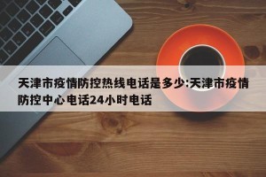 天津市疫情防控热线电话是多少:天津市疫情防控中心电话24小时电话