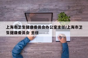上海市卫生健康委员会办公室主任/上海市卫生健康委员会 主任