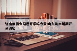 济南疫情会延迟开学吗今天:山东济南延期开学通知