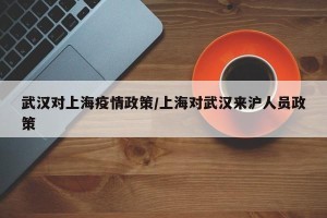 武汉对上海疫情政策/上海对武汉来沪人员政策