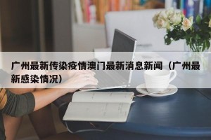 广州最新传染疫情澳门最新消息新闻（广州最新感染情况）