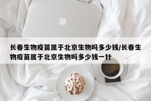 长春生物疫苗属于北京生物吗多少钱/长春生物疫苗属于北京生物吗多少钱一针