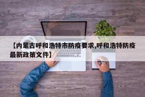 【内蒙古呼和浩特市防疫要求,呼和浩特防疫最新政策文件】