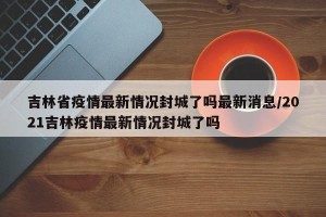 吉林省疫情最新情况封城了吗最新消息/2021吉林疫情最新情况封城了吗