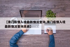 【澳门疫情入境最新情况查询,澳门疫情入境最新情况查询系统】