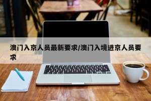 澳门入京人员最新要求/澳门入境进京人员要求