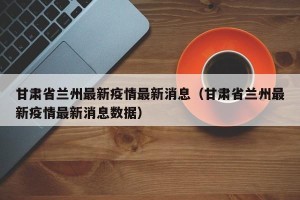 甘肃省兰州最新疫情最新消息（甘肃省兰州最新疫情最新消息数据）