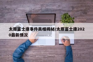 太原富士康事件真相揭秘/太原富士康2020最新情况