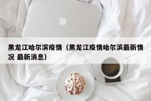 黑龙江哈尔滨疫情（黑龙江疫情哈尔滨最新情况 最新消息）