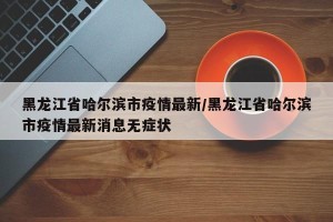 黑龙江省哈尔滨市疫情最新/黑龙江省哈尔滨市疫情最新消息无症状
