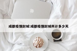 成都疫情封城:成都疫情封城共计多少天