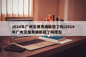 2024年广州又爆发病新冠了吗/2024年广州又爆发病新冠了吗现在