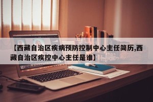 【西藏自治区疾病预防控制中心主任简历,西藏自治区疾控中心主任是谁】