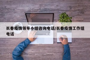 长春疫情领导小组咨询电话/长春疫情工作组电话