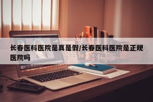 长春医科医院是真是假/长春医科医院是正规医院吗