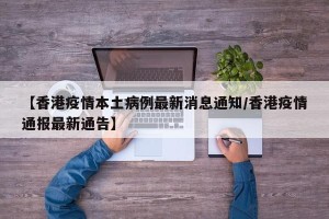 【香港疫情本土病例最新消息通知/香港疫情通报最新通告】