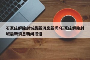 石家庄解除封城最新消息新闻/石家庄解除封城最新消息新闻报道