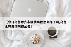 【今日乌鲁木齐市疫情防控怎么样了啊,乌鲁木齐疫情防控公告】