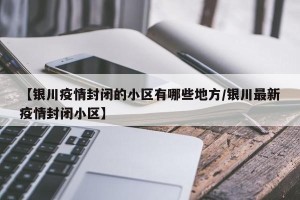 【银川疫情封闭的小区有哪些地方/银川最新疫情封闭小区】