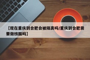 【现在重庆到合肥会被隔离吗/重庆到合肥需要做核酸吗】