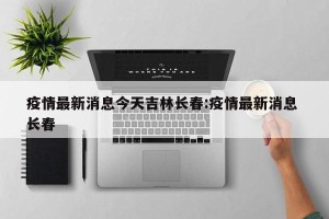 疫情最新消息今天吉林长春:疫情最新消息 长春