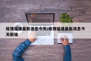 疫情福建最新消息今天/疫情福建最新消息今天新增