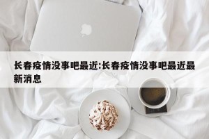 长春疫情没事吧最近:长春疫情没事吧最近最新消息
