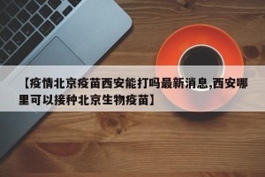 【疫情北京疫苗西安能打吗最新消息,西安哪里可以接种北京生物疫苗】