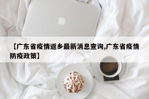 【广东省疫情返乡最新消息查询,广东省疫情防疫政策】
