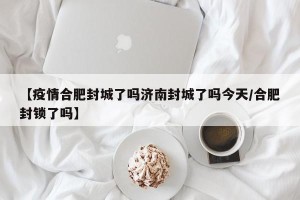 【疫情合肥封城了吗济南封城了吗今天/合肥封锁了吗】