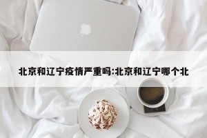 北京和辽宁疫情严重吗:北京和辽宁哪个北