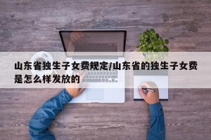 山东省独生子女费规定/山东省的独生子女费是怎么样发放的