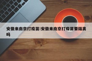 安徽来南京打疫苗:安徽来南京打疫苗要隔离吗