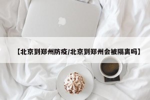 【北京到郑州防疫/北京到郑州会被隔离吗】