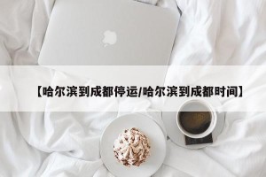 【哈尔滨到成都停运/哈尔滨到成都时间】