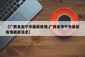 【广西省南宁市最新疫情,广西省南宁市最新疫情最新消息】
