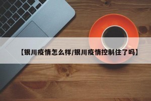 【银川疫情怎么样/银川疫情控制住了吗】