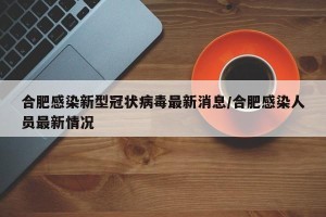 合肥感染新型冠状病毒最新消息/合肥感染人员最新情况