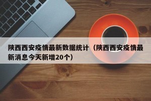 陕西西安疫情最新数据统计（陕西西安疫情最新消息今天新增20个）