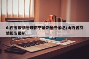 山西省疫情管理南宁最新通告消息/山西省疫情报告最新